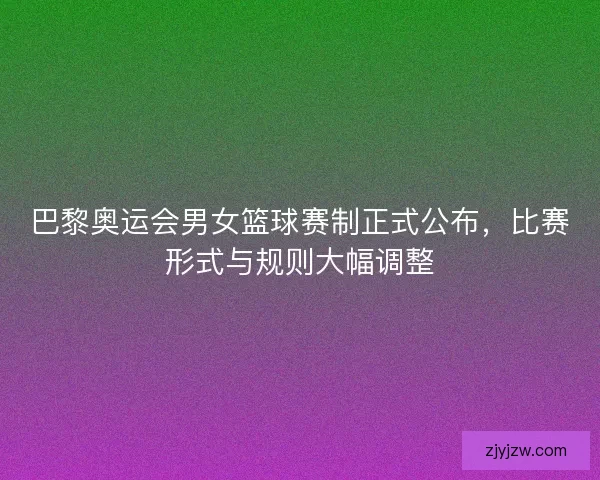 巴黎奥运会男女篮球赛制正式公布，比赛形式与规则大幅调整