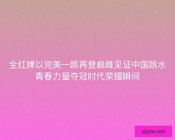 全红婵以完美一跳再登巅峰见证中国跳水青春力量夺冠时代荣耀瞬间