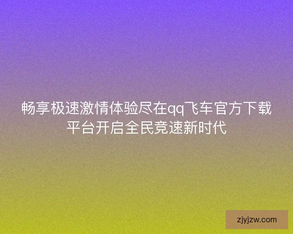 畅享极速激情体验尽在qq飞车官方下载平台开启全民竞速新时代